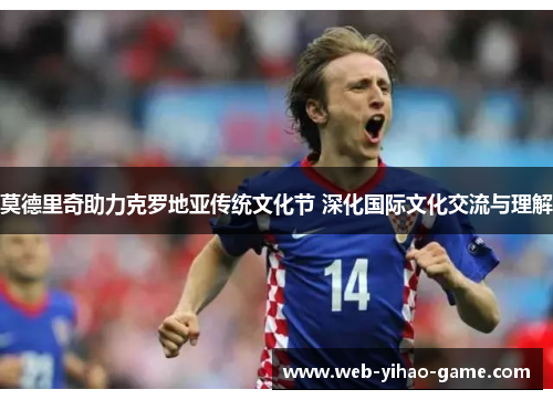 莫德里奇助力克罗地亚传统文化节 深化国际文化交流与理解 莫德里奇助力克罗地亚传统文化节 深化国际文化交流与理解