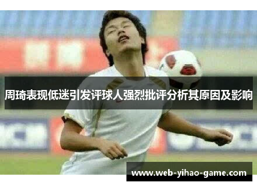 周琦表现低迷引发评球人强烈批评分析其原因及影响 周琦表现低迷引发评球人强烈批评分析其原因及影响