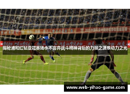揭秘浦和红钻亚冠赛场永不言弃战斗精神背后的力量之源泉动力之光