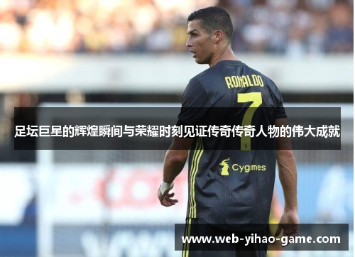 足坛巨星的辉煌瞬间与荣耀时刻见证传奇传奇人物的伟大成就